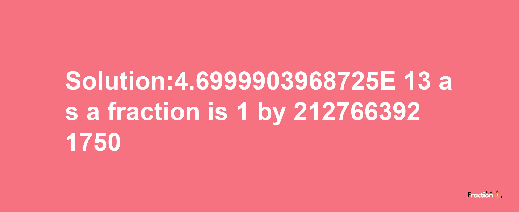 Solution:4.6999903968725E-13 as a fraction is 1/2127663921750