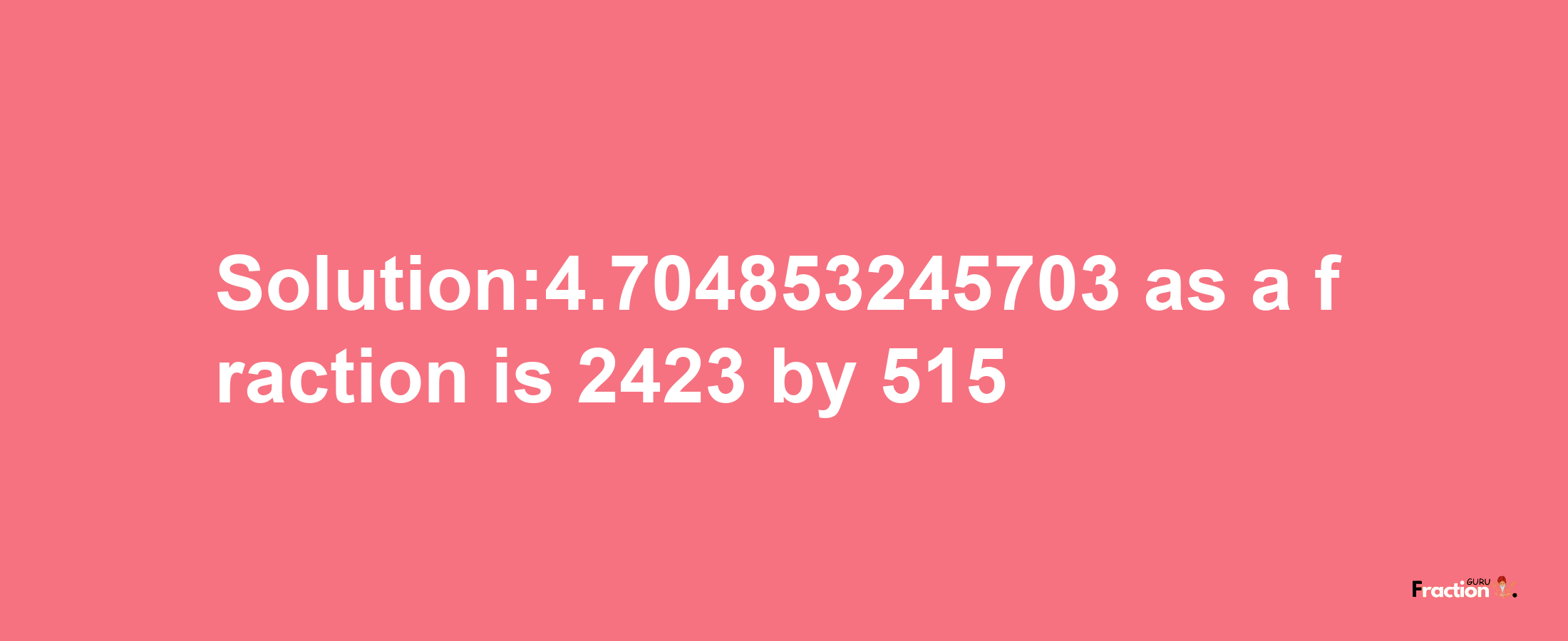 Solution:4.704853245703 as a fraction is 2423/515