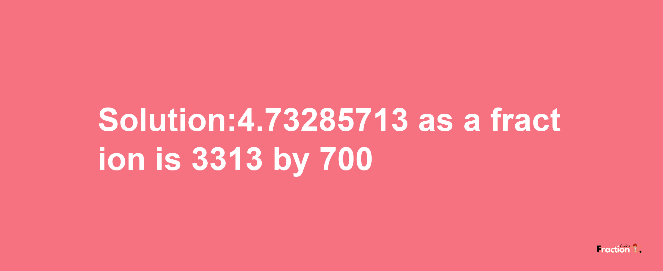 Solution:4.73285713 as a fraction is 3313/700