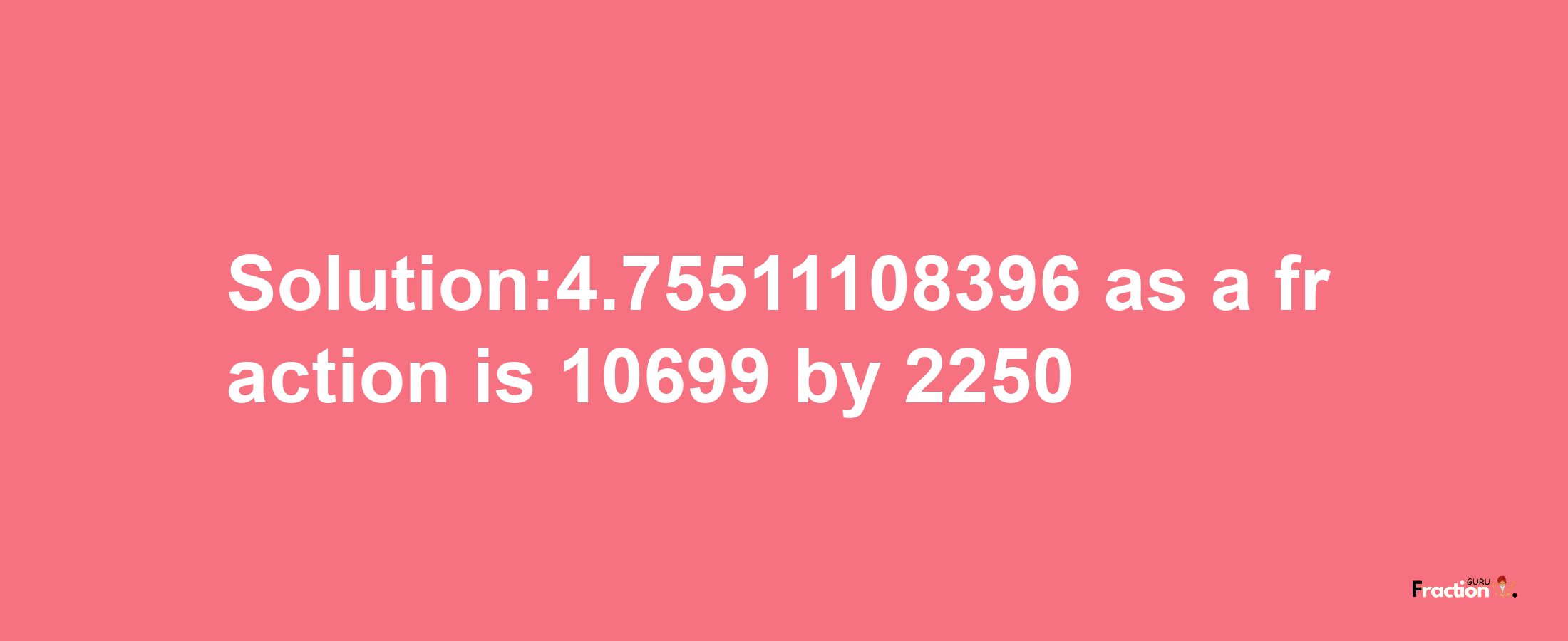 Solution:4.75511108396 as a fraction is 10699/2250