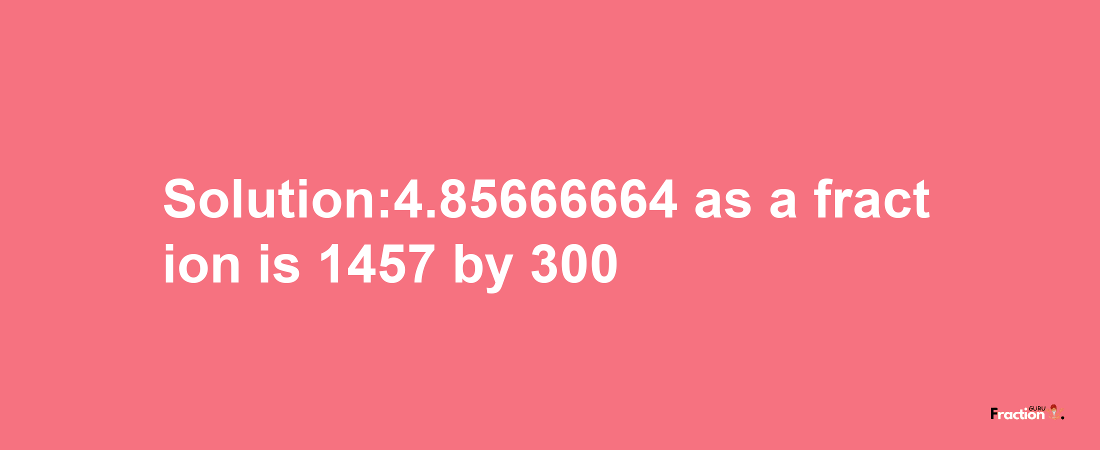 Solution:4.85666664 as a fraction is 1457/300