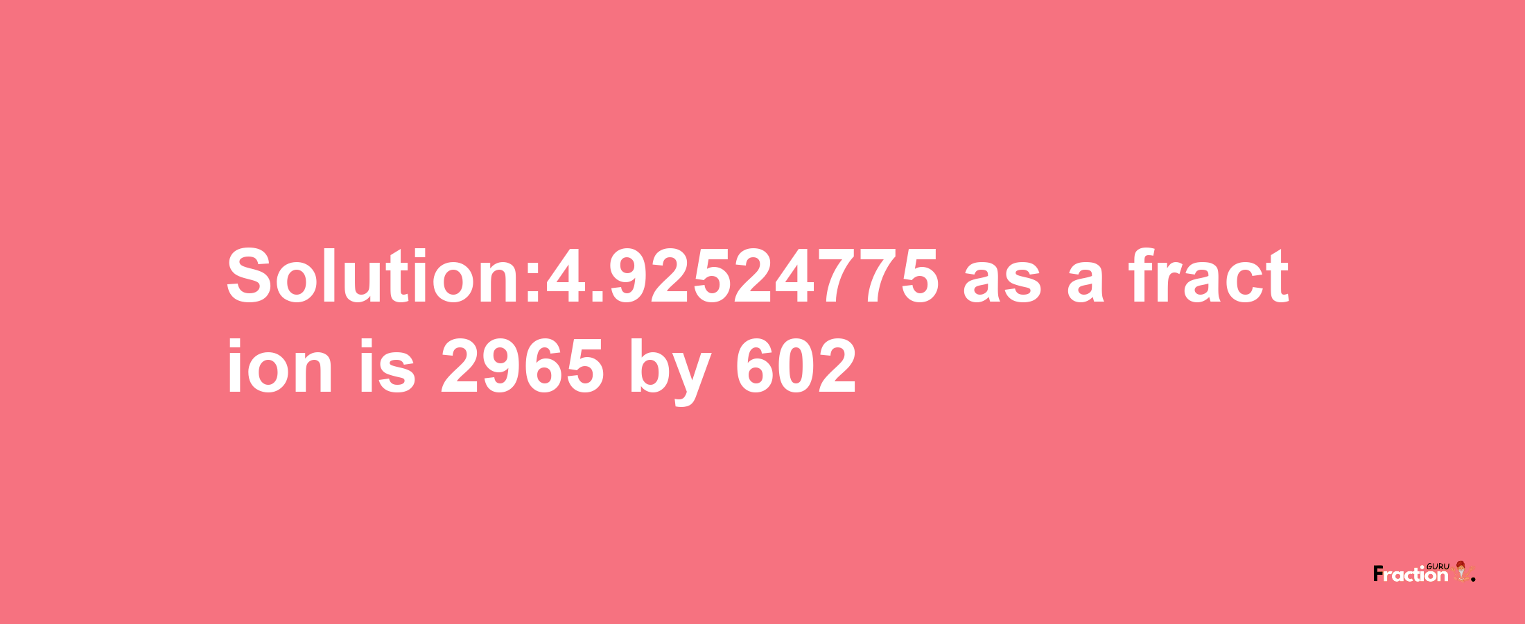 Solution:4.92524775 as a fraction is 2965/602