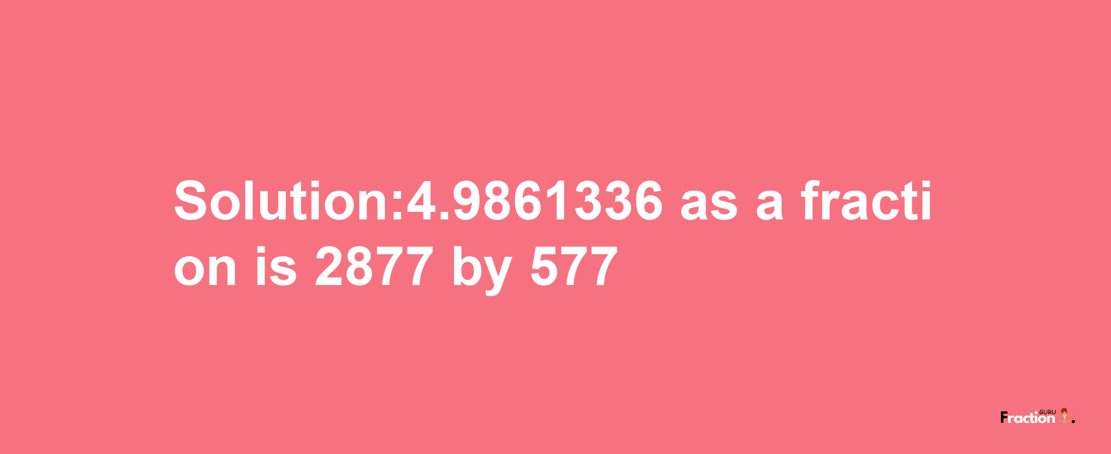 Solution:4.9861336 as a fraction is 2877/577