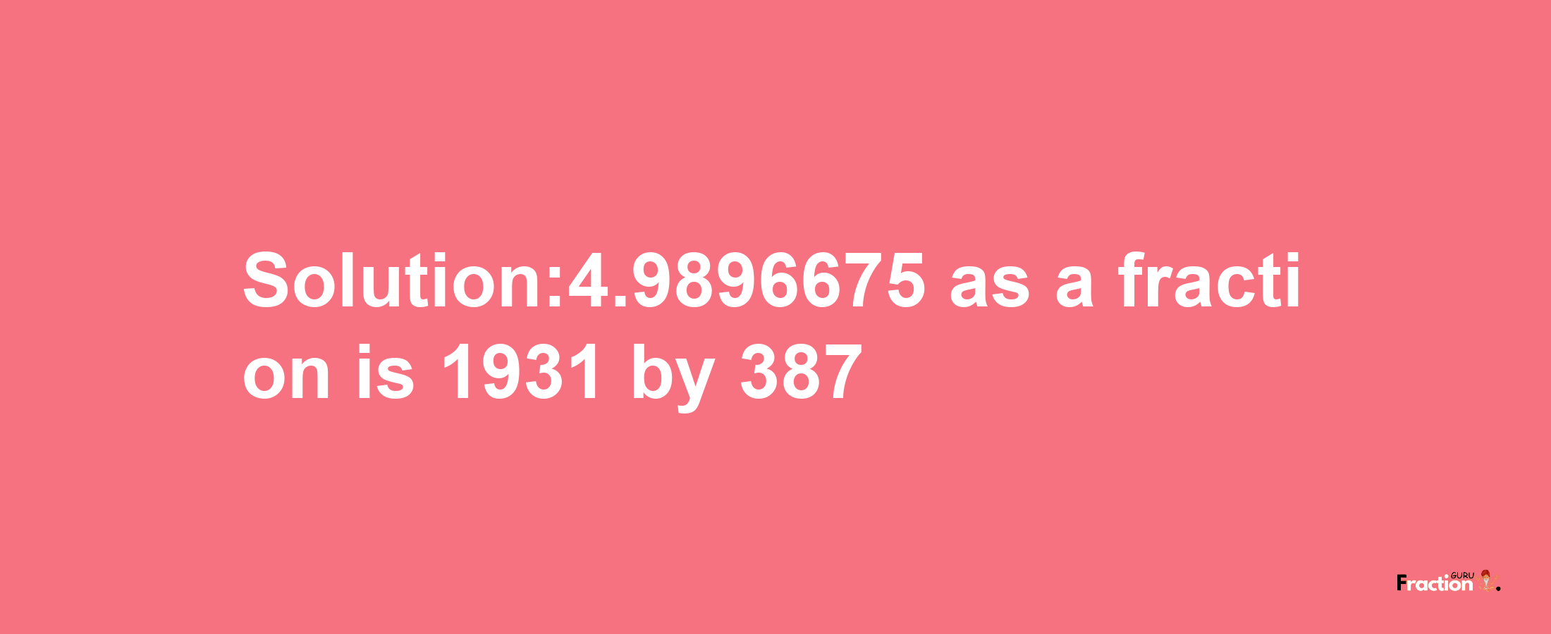 Solution:4.9896675 as a fraction is 1931/387