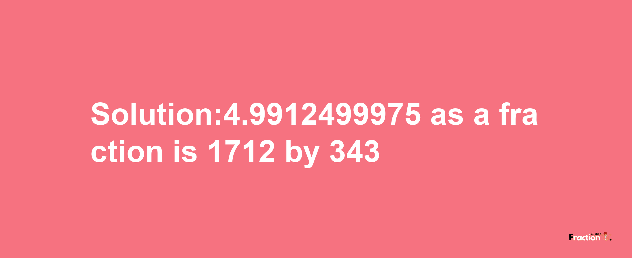 Solution:4.9912499975 as a fraction is 1712/343