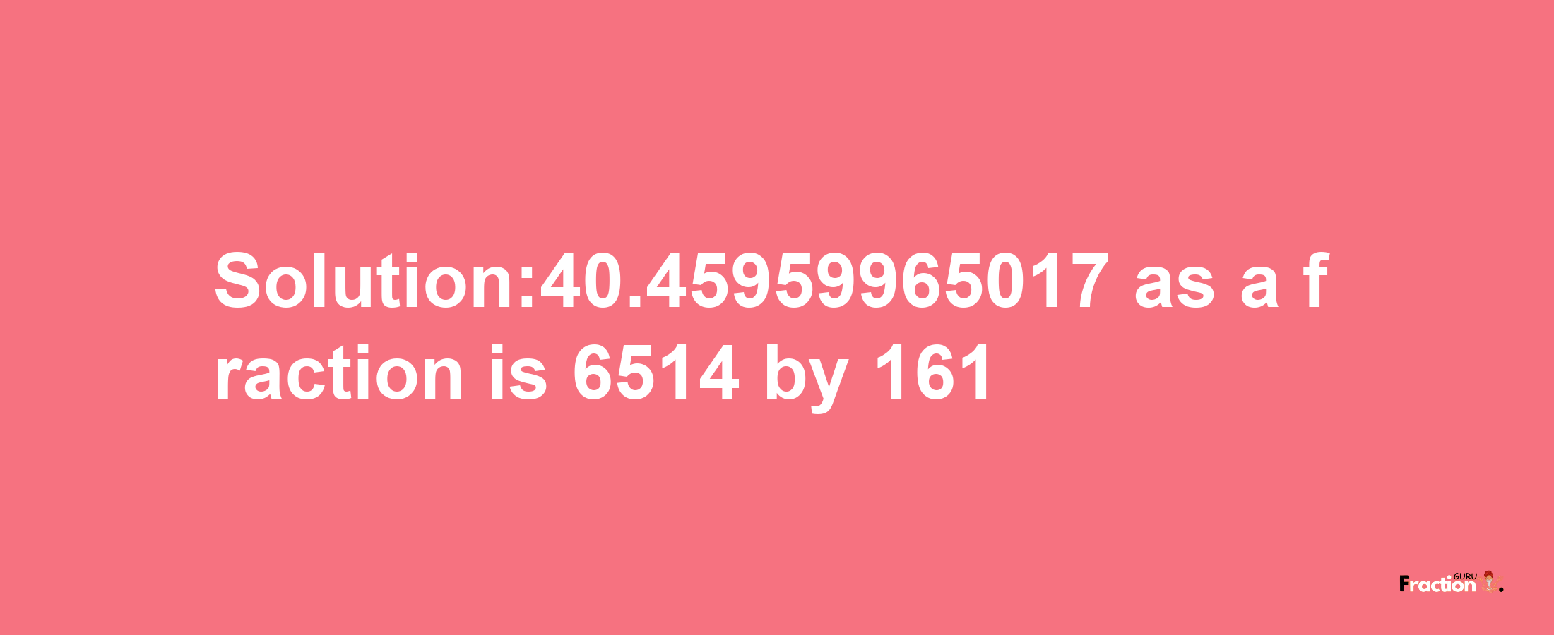 Solution:40.45959965017 as a fraction is 6514/161