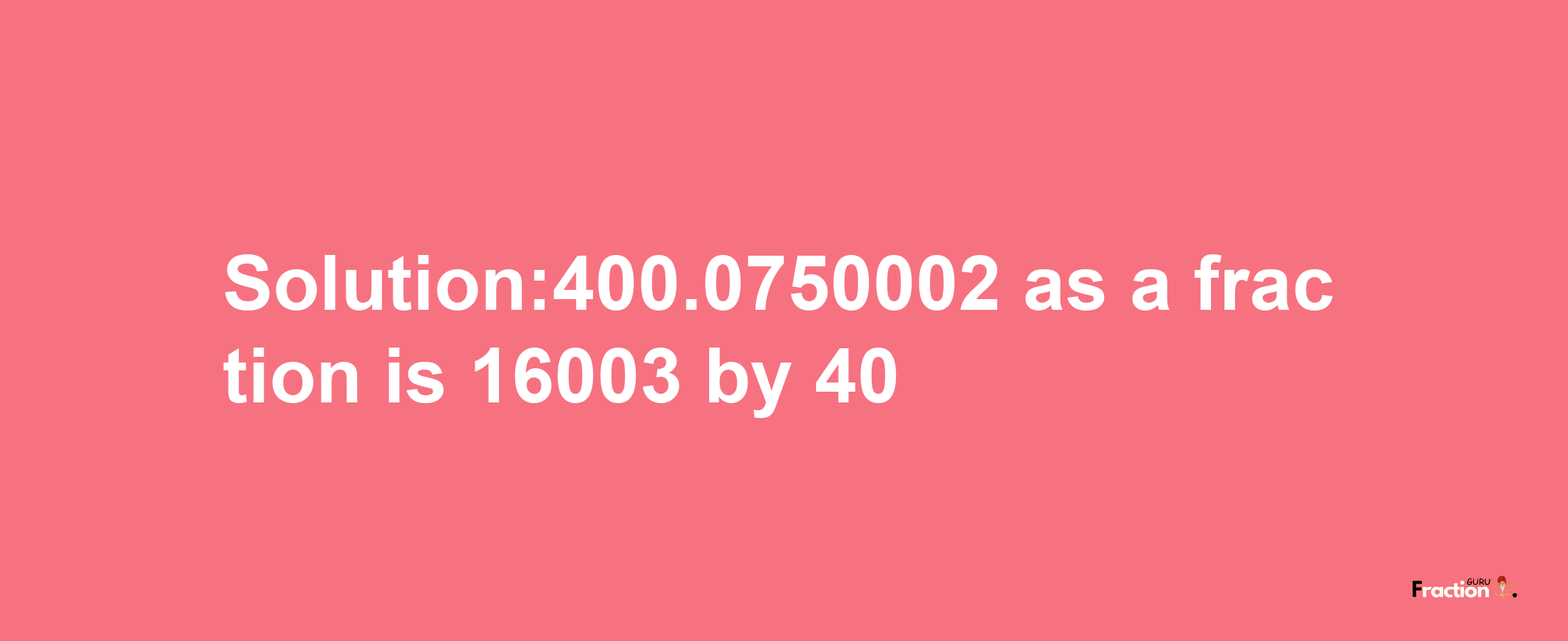 Solution:400.0750002 as a fraction is 16003/40