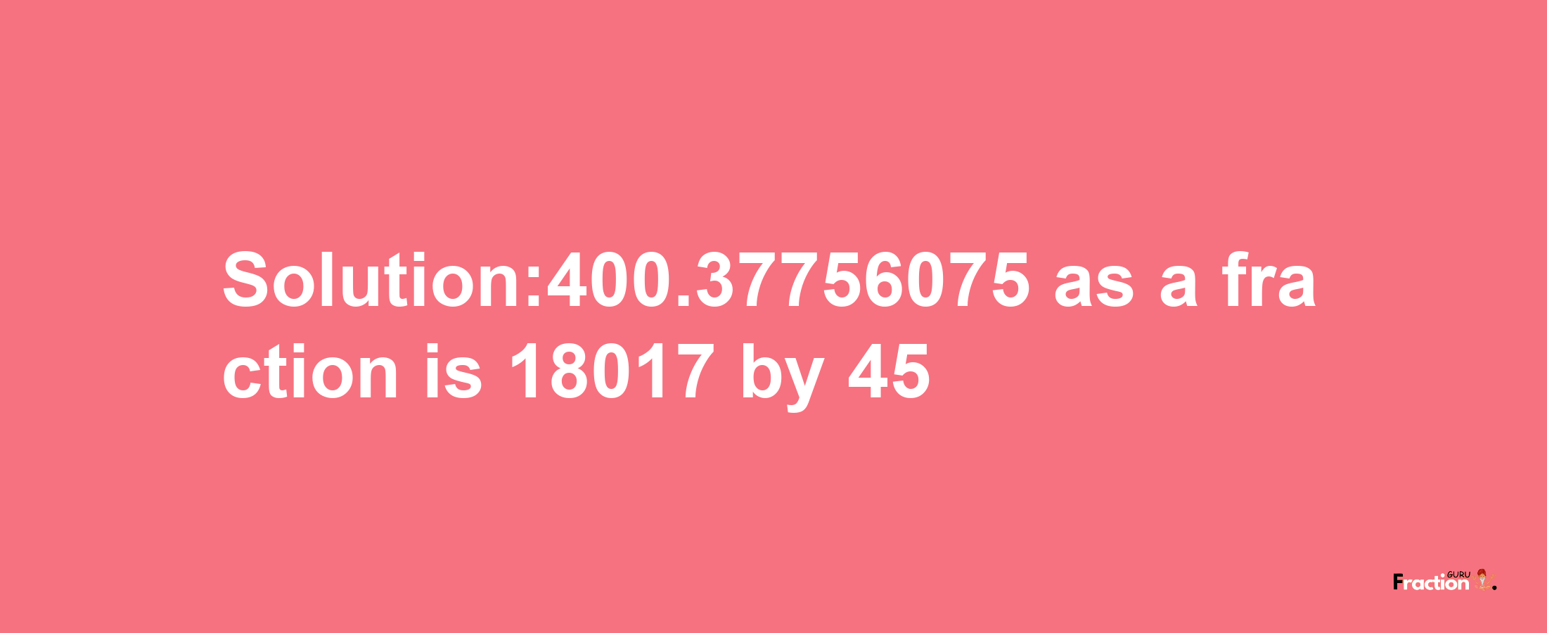 Solution:400.37756075 as a fraction is 18017/45