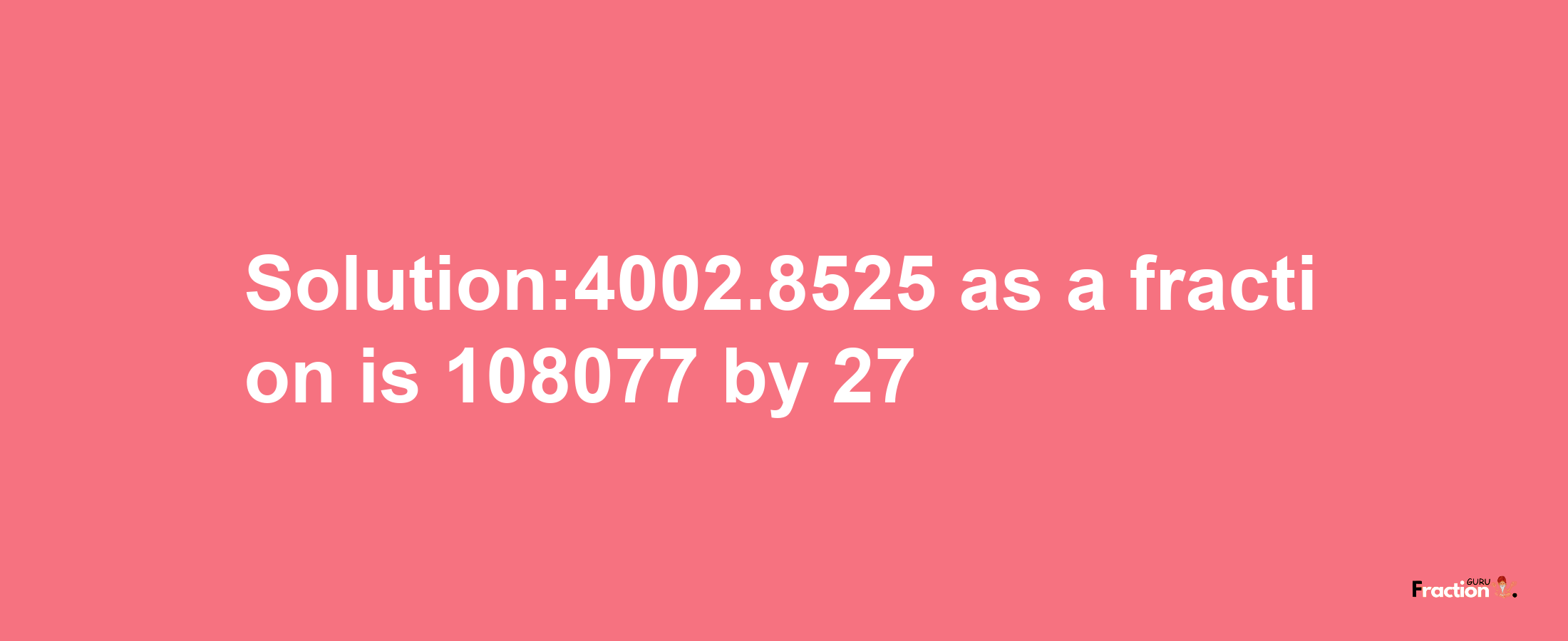 Solution:4002.8525 as a fraction is 108077/27