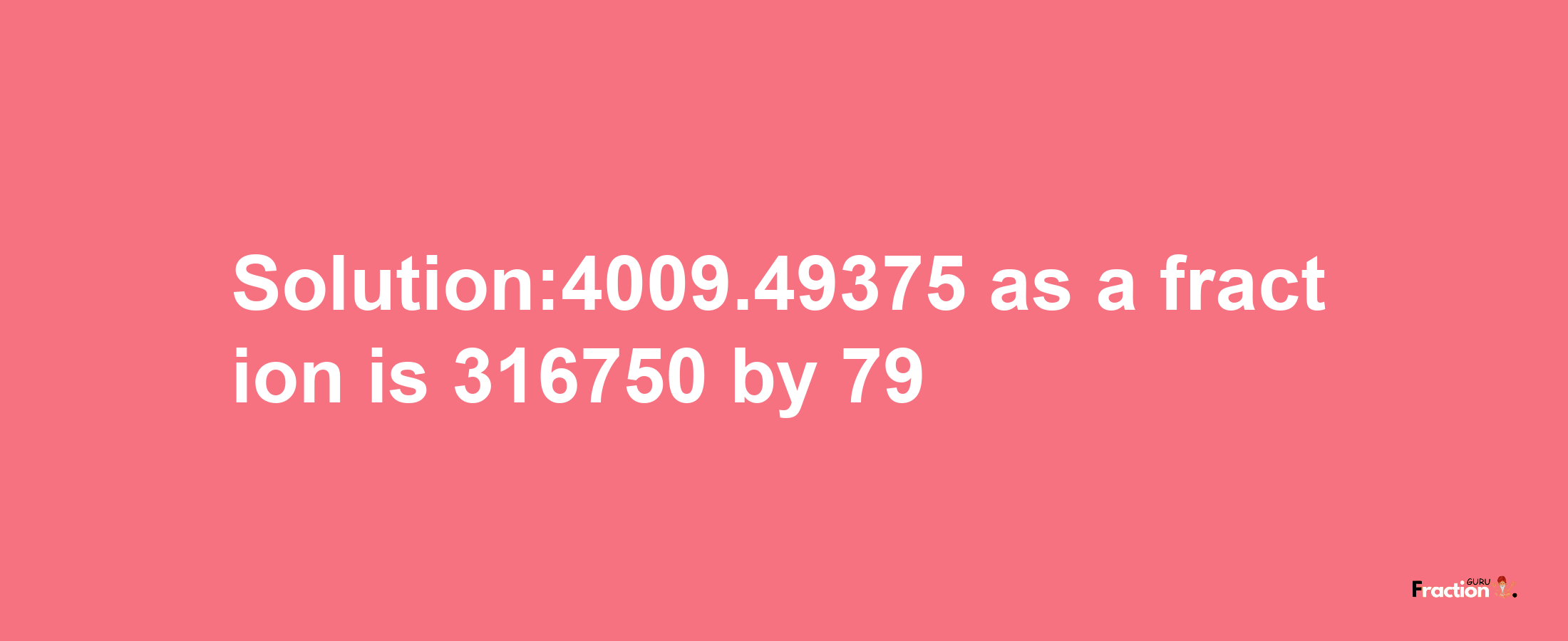 Solution:4009.49375 as a fraction is 316750/79