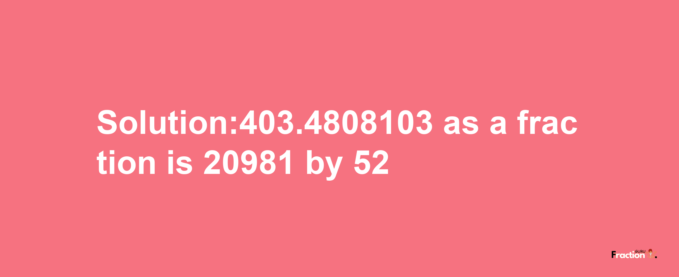 Solution:403.4808103 as a fraction is 20981/52