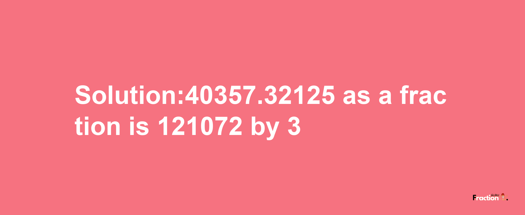 Solution:40357.32125 as a fraction is 121072/3