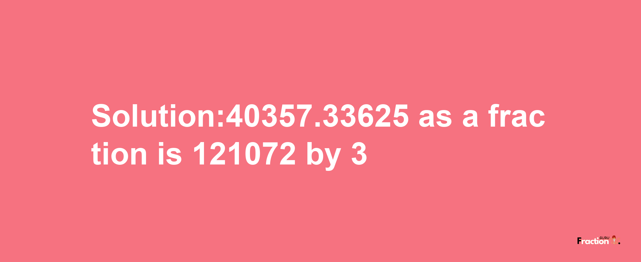 Solution:40357.33625 as a fraction is 121072/3