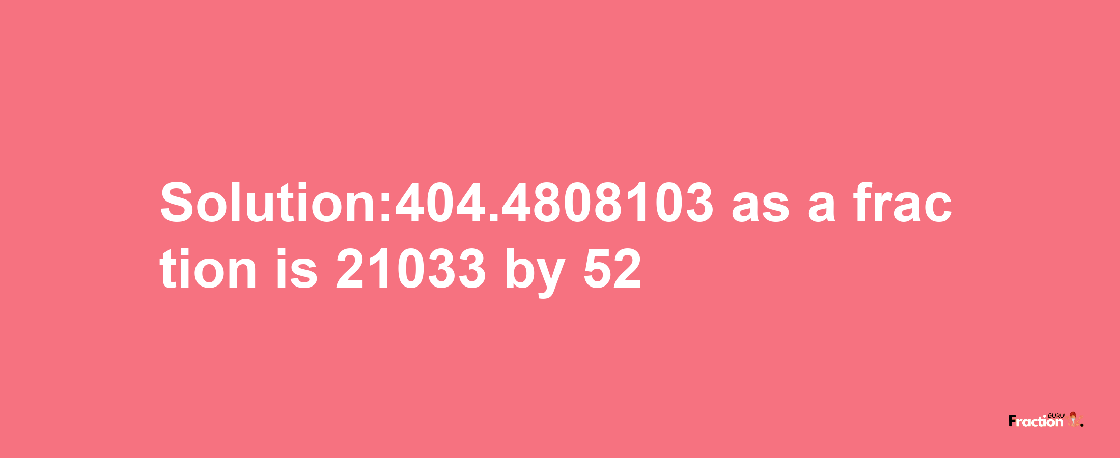 Solution:404.4808103 as a fraction is 21033/52