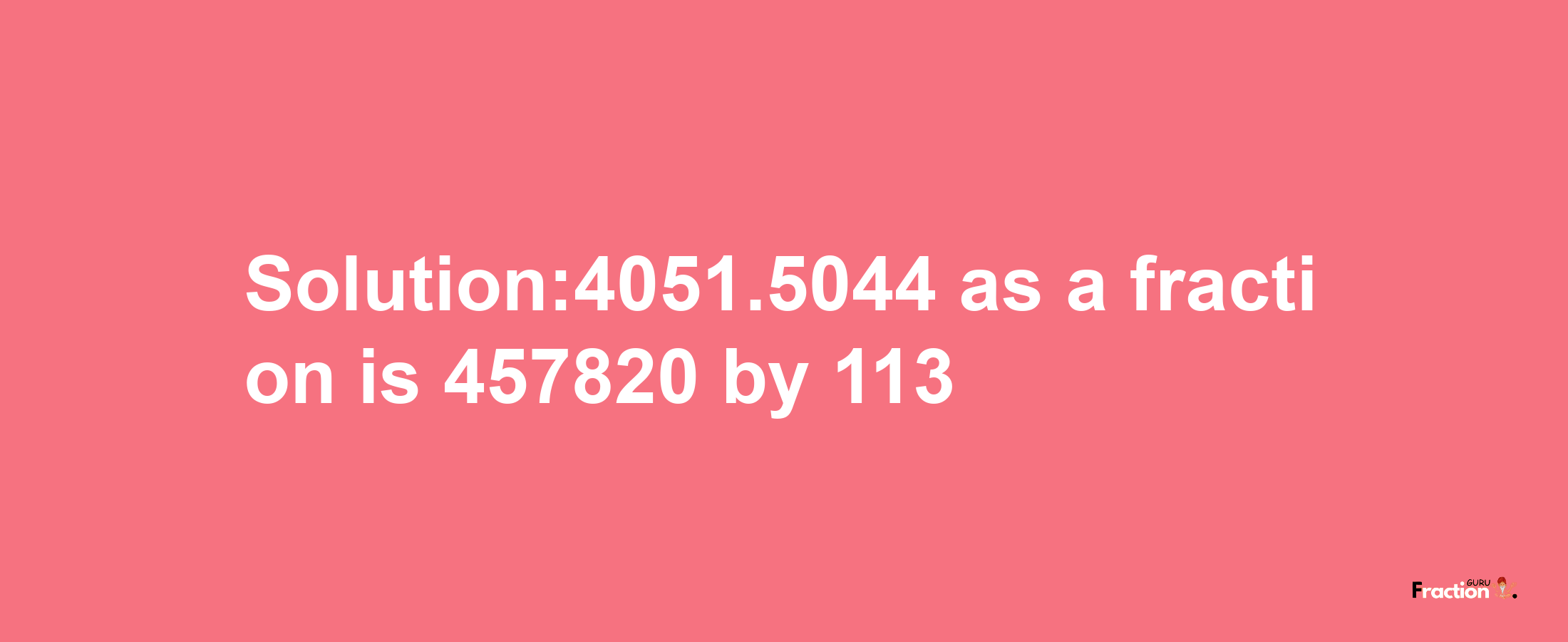 Solution:4051.5044 as a fraction is 457820/113