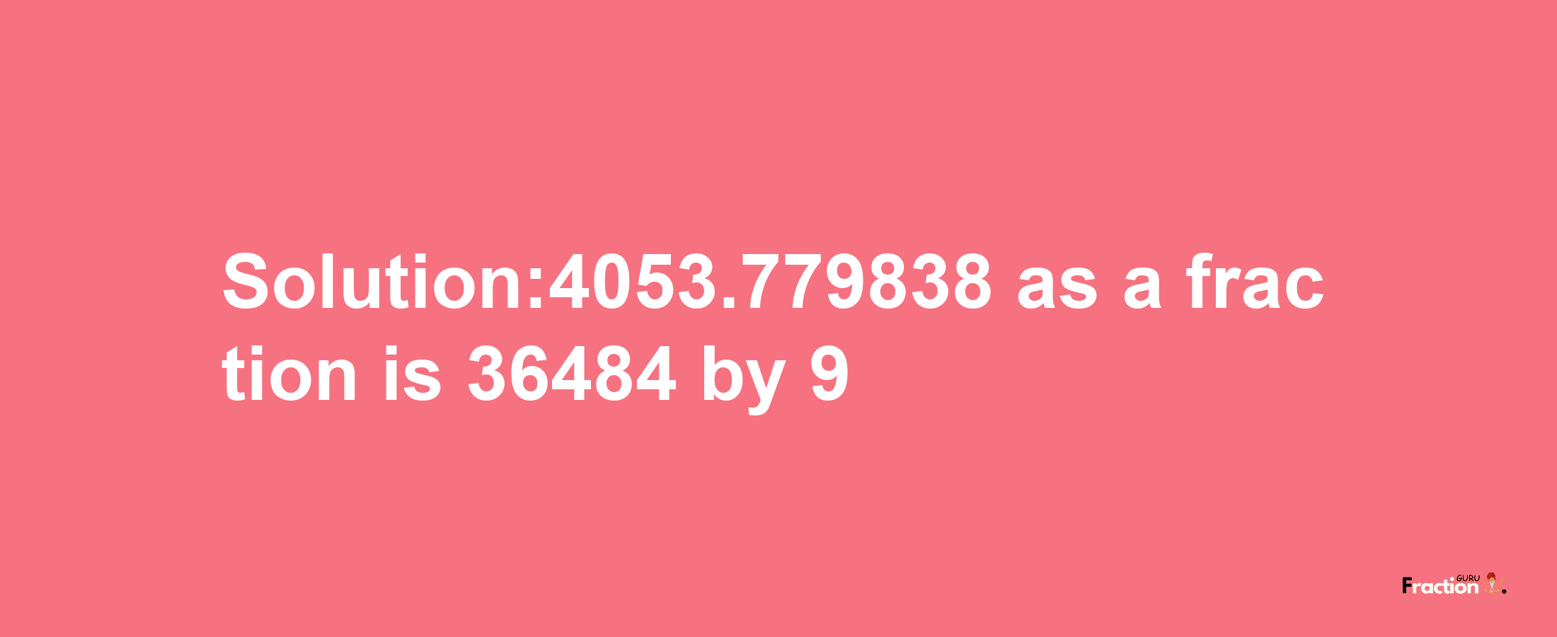 Solution:4053.779838 as a fraction is 36484/9