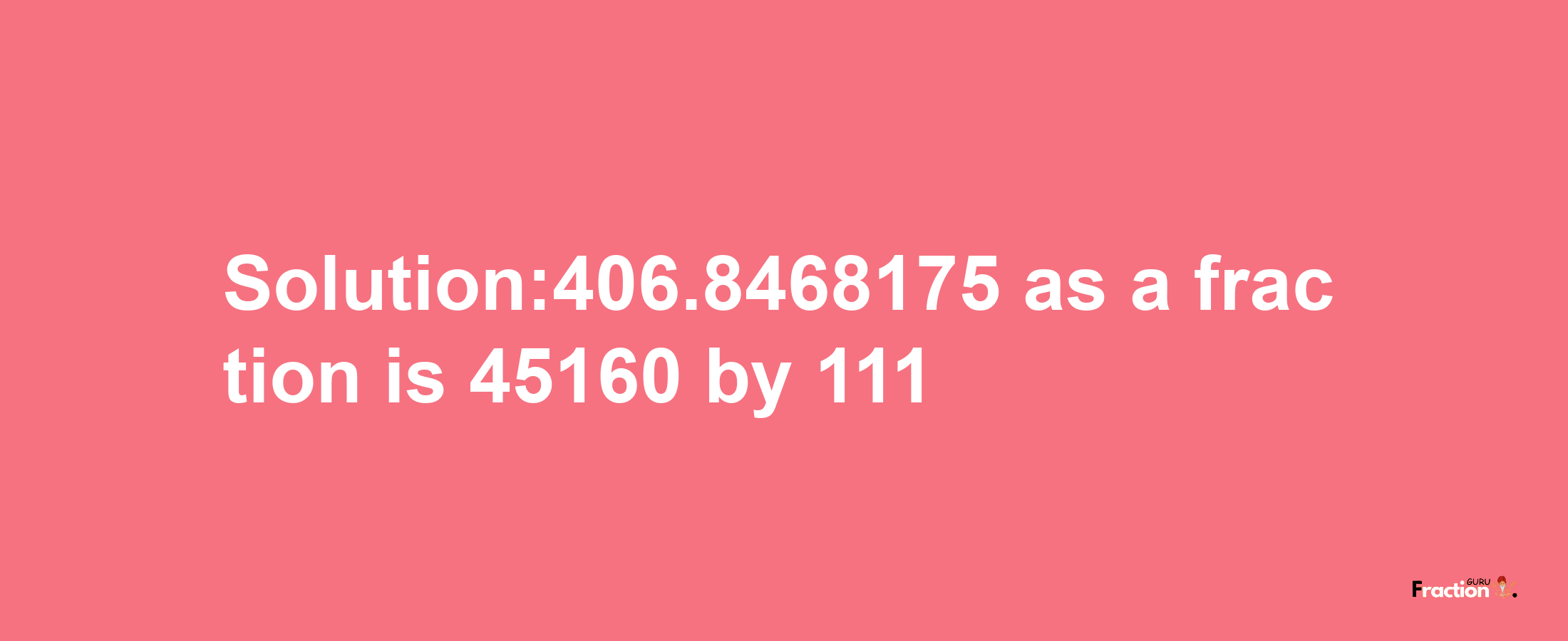 Solution:406.8468175 as a fraction is 45160/111