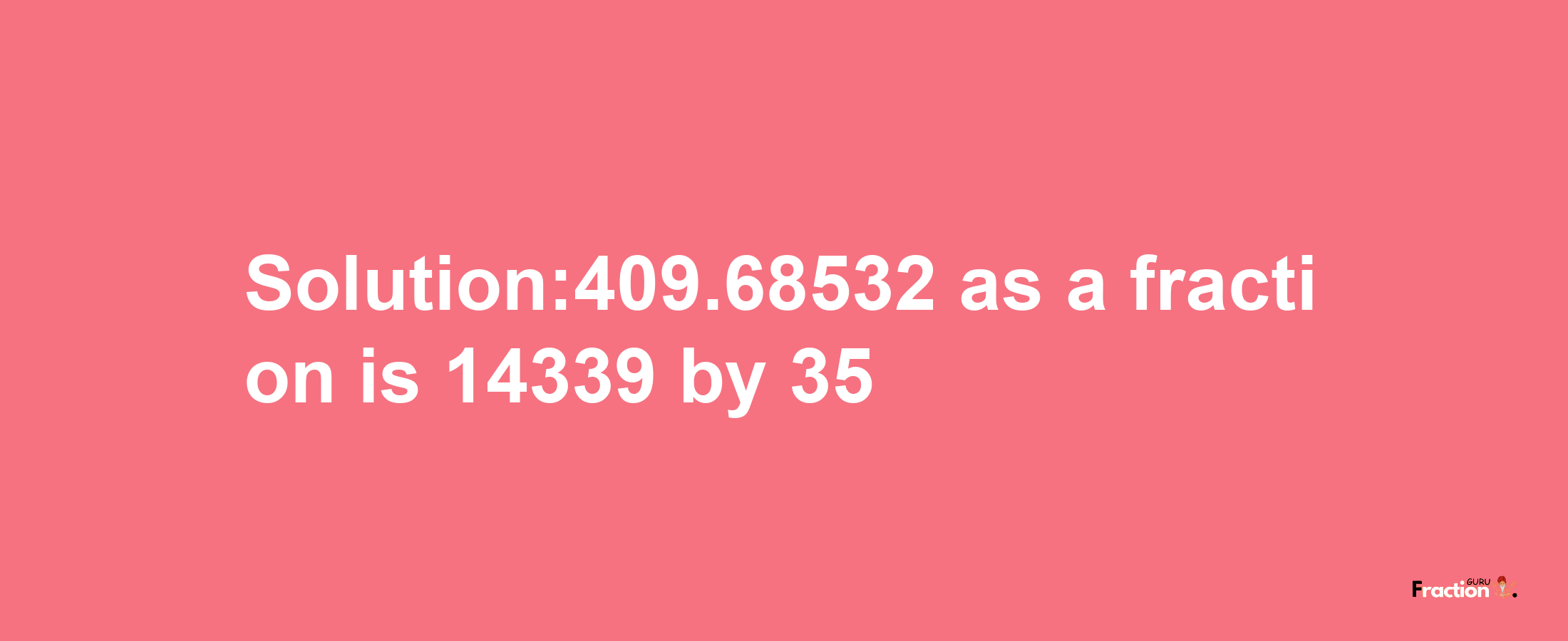 Solution:409.68532 as a fraction is 14339/35