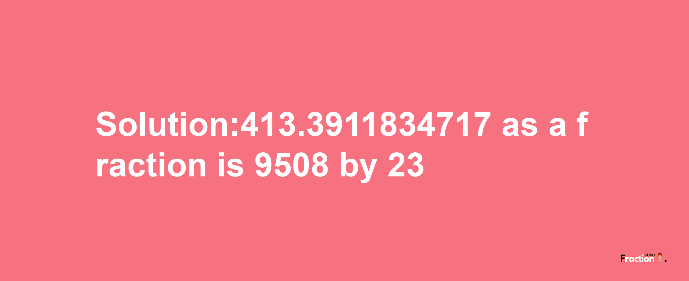 Solution:413.3911834717 as a fraction is 9508/23