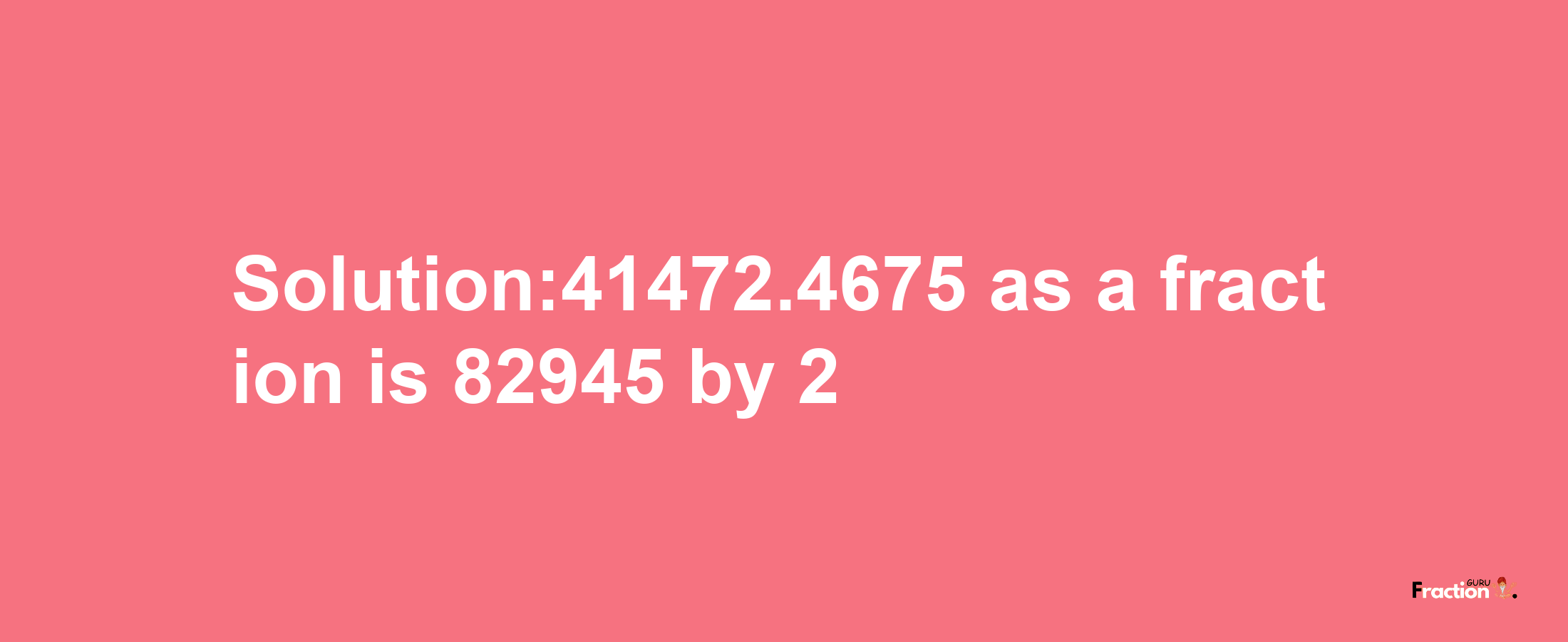 Solution:41472.4675 as a fraction is 82945/2