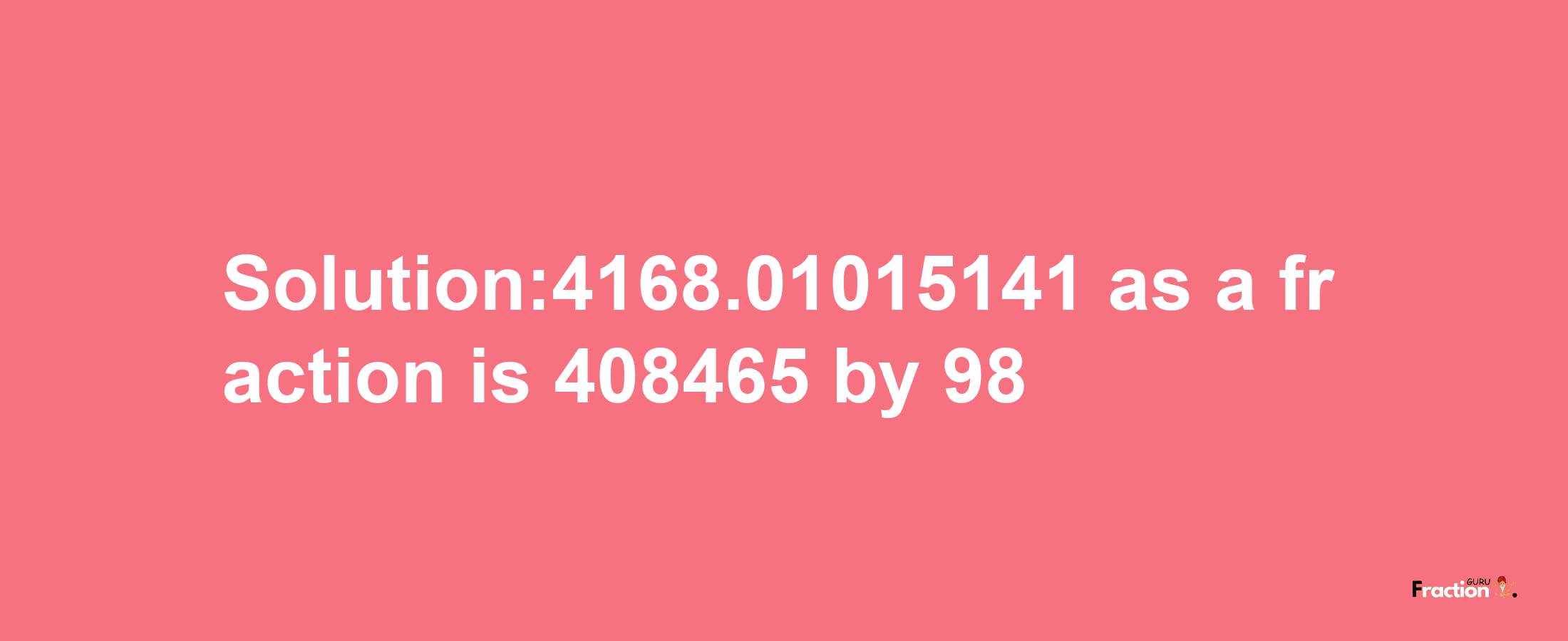 Solution:4168.01015141 as a fraction is 408465/98