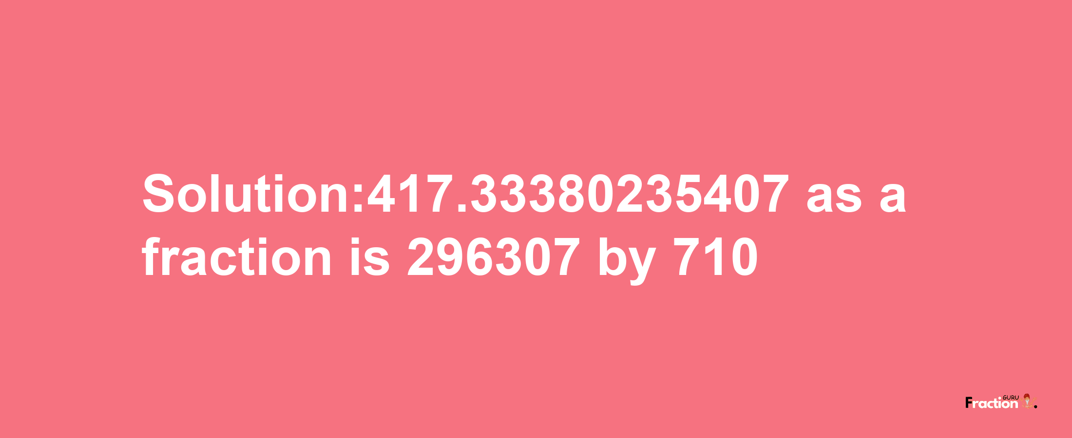 Solution:417.33380235407 as a fraction is 296307/710