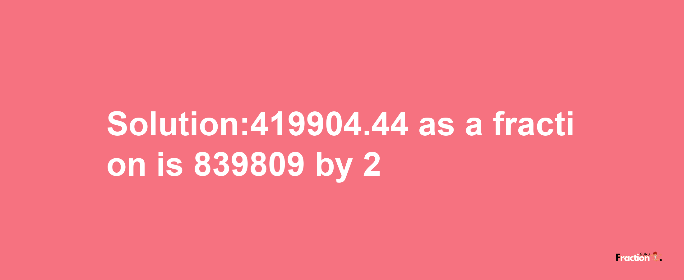 Solution:419904.44 as a fraction is 839809/2