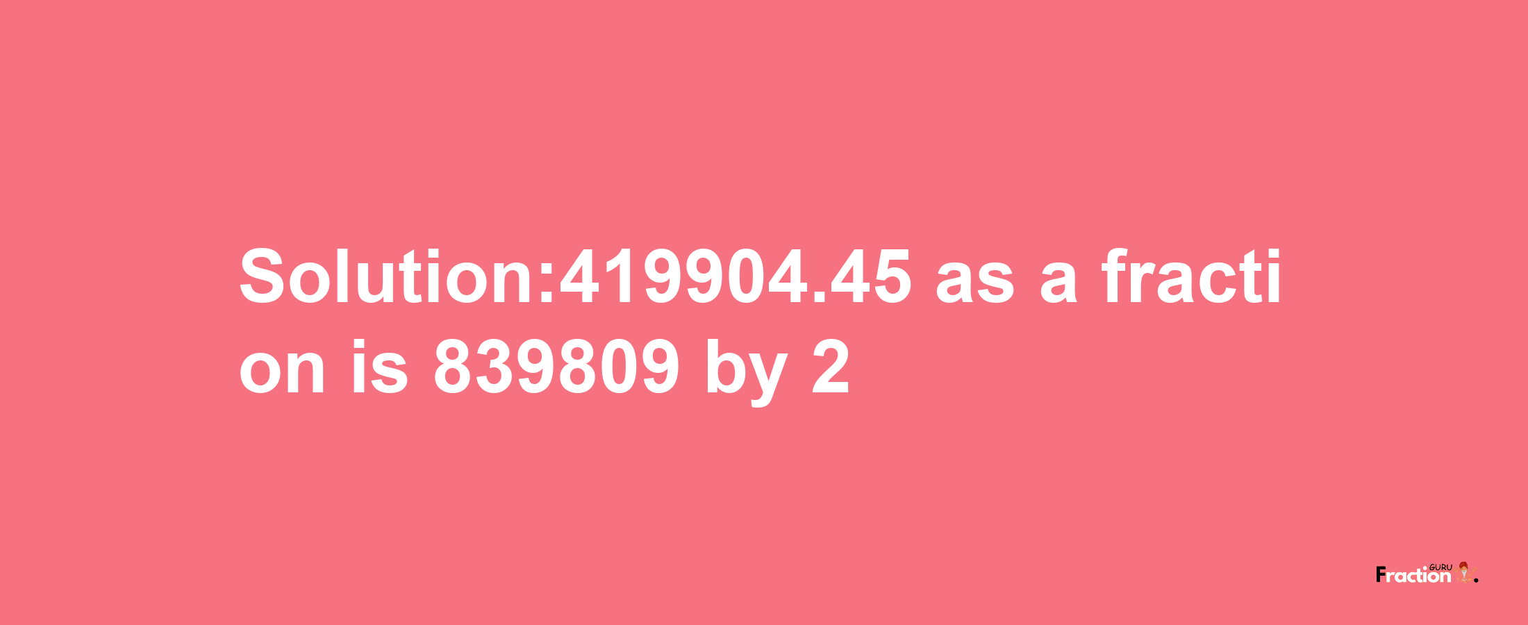 Solution:419904.45 as a fraction is 839809/2