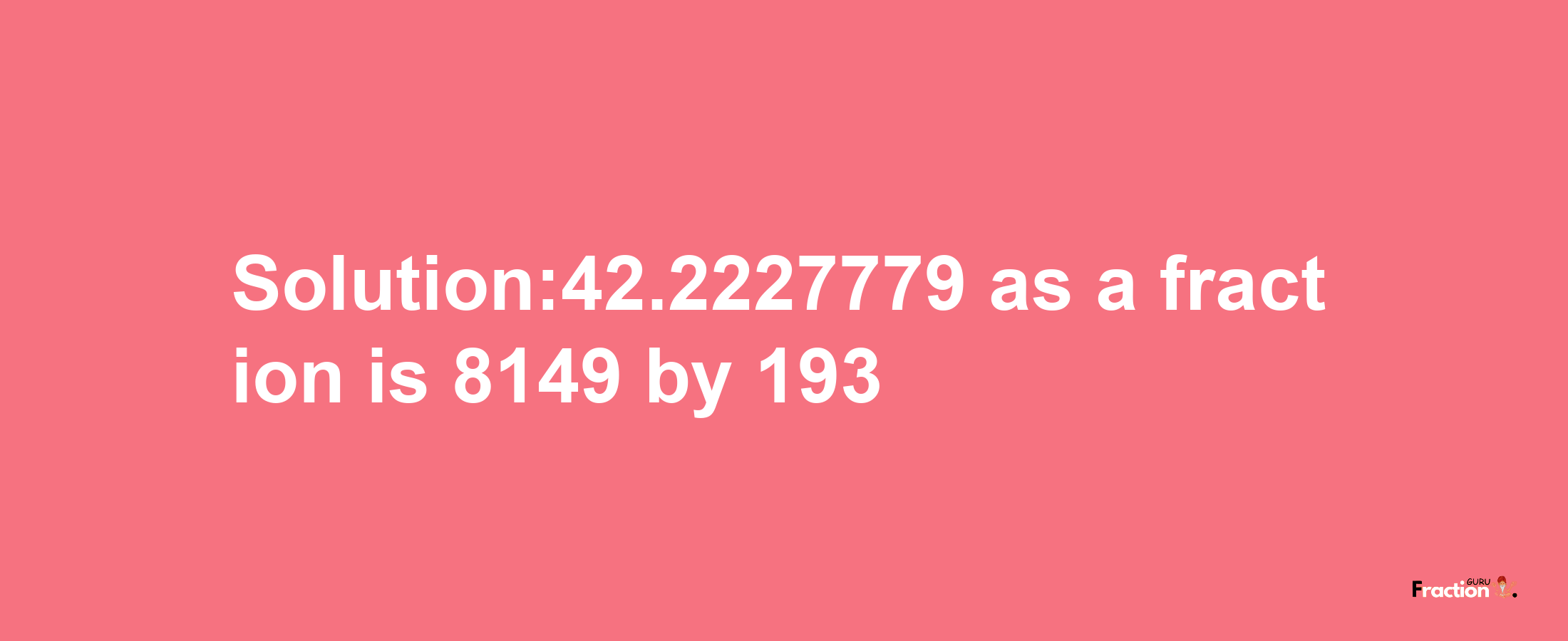 Solution:42.2227779 as a fraction is 8149/193