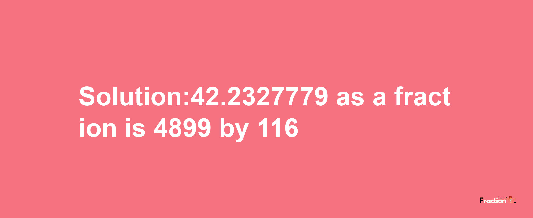 Solution:42.2327779 as a fraction is 4899/116