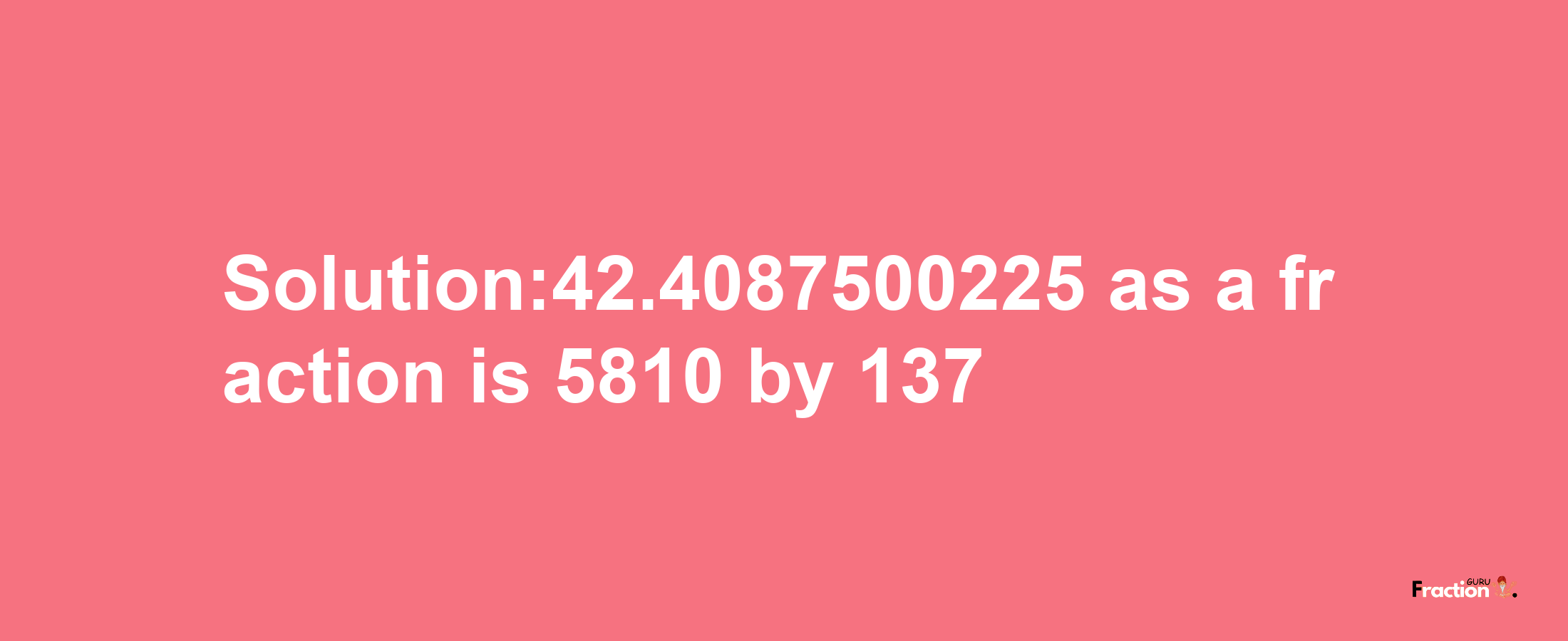 Solution:42.4087500225 as a fraction is 5810/137