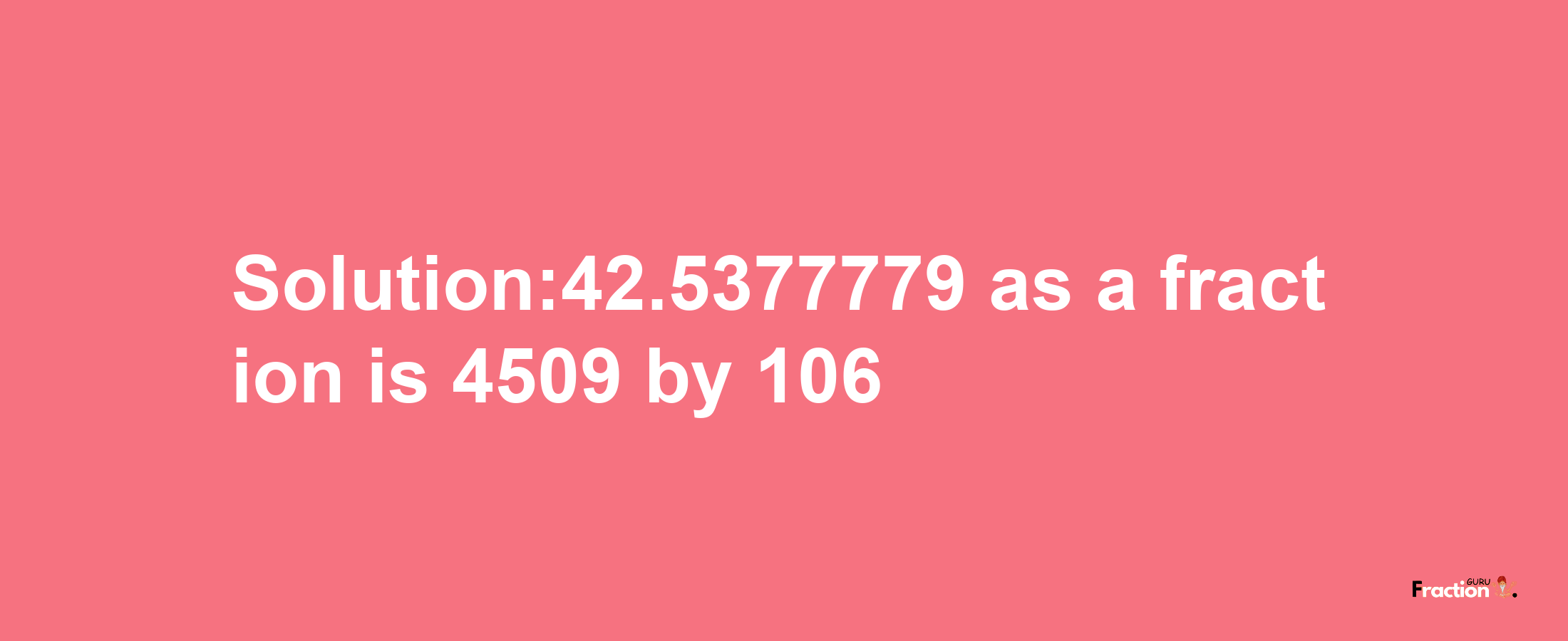 Solution:42.5377779 as a fraction is 4509/106