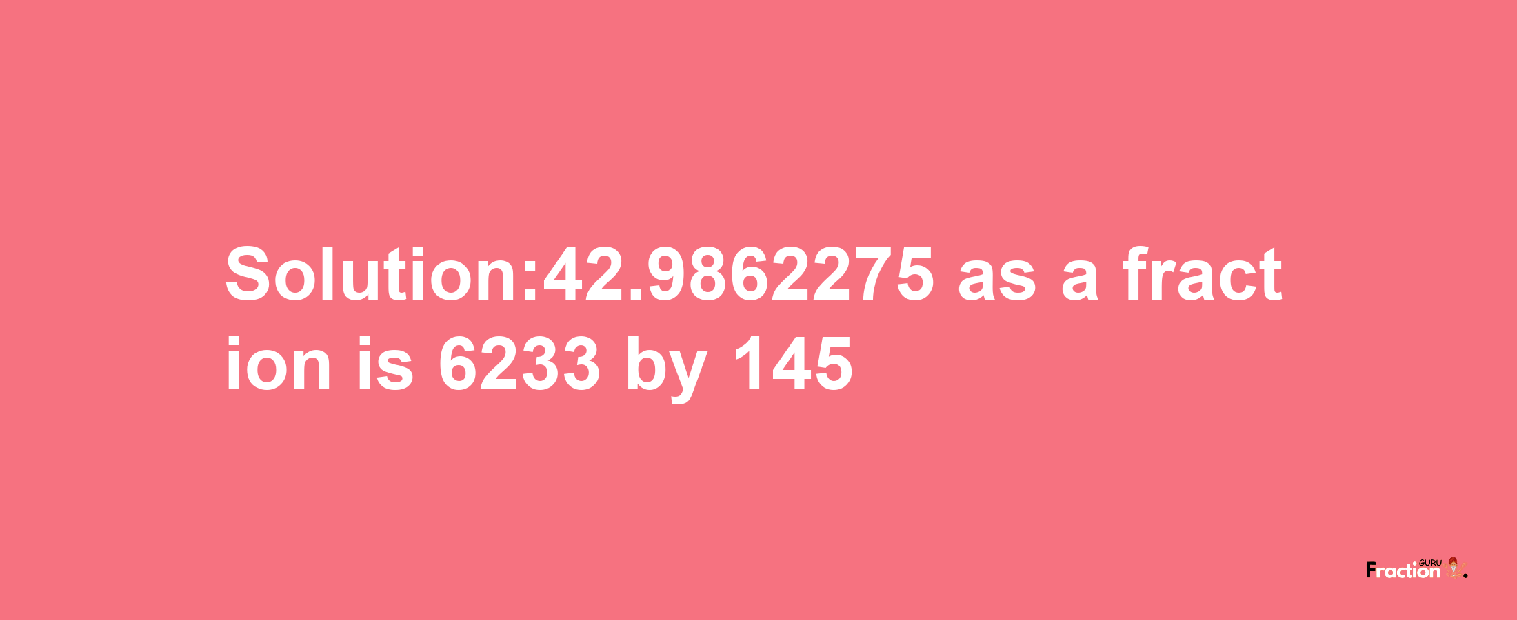 Solution:42.9862275 as a fraction is 6233/145