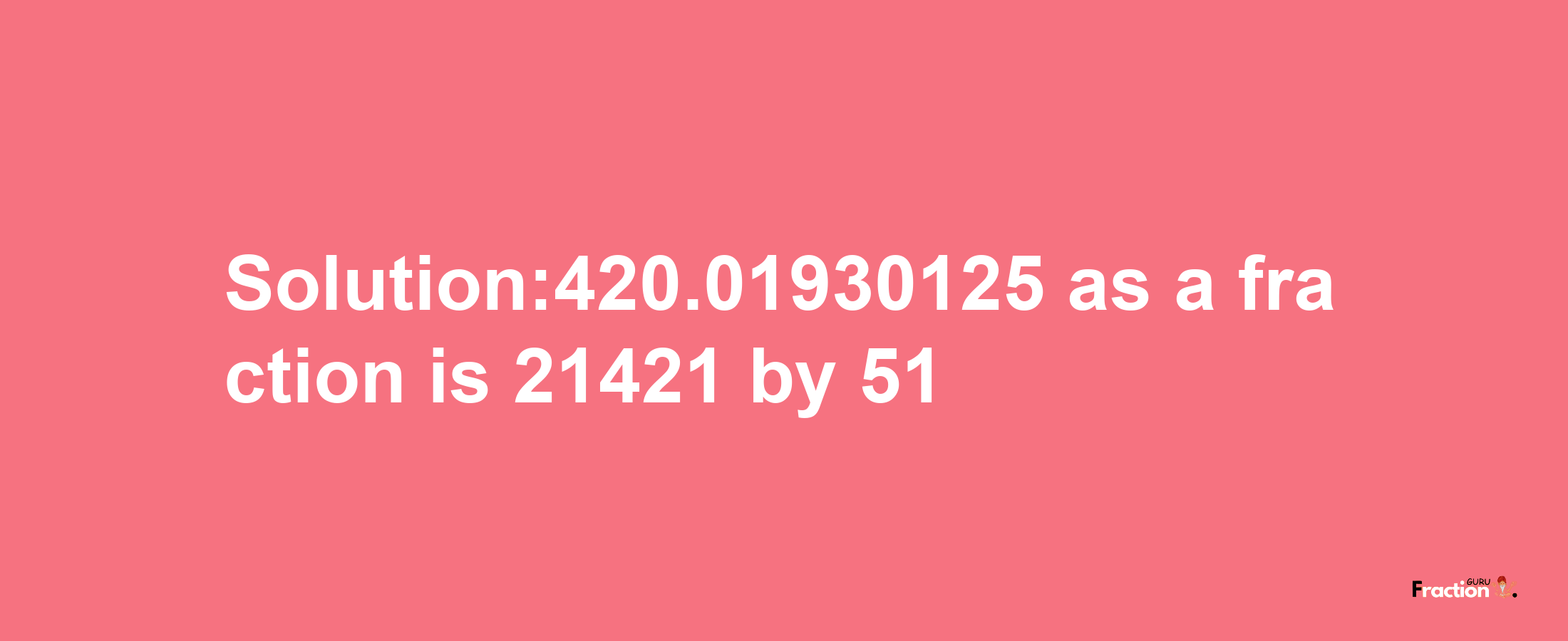 Solution:420.01930125 as a fraction is 21421/51