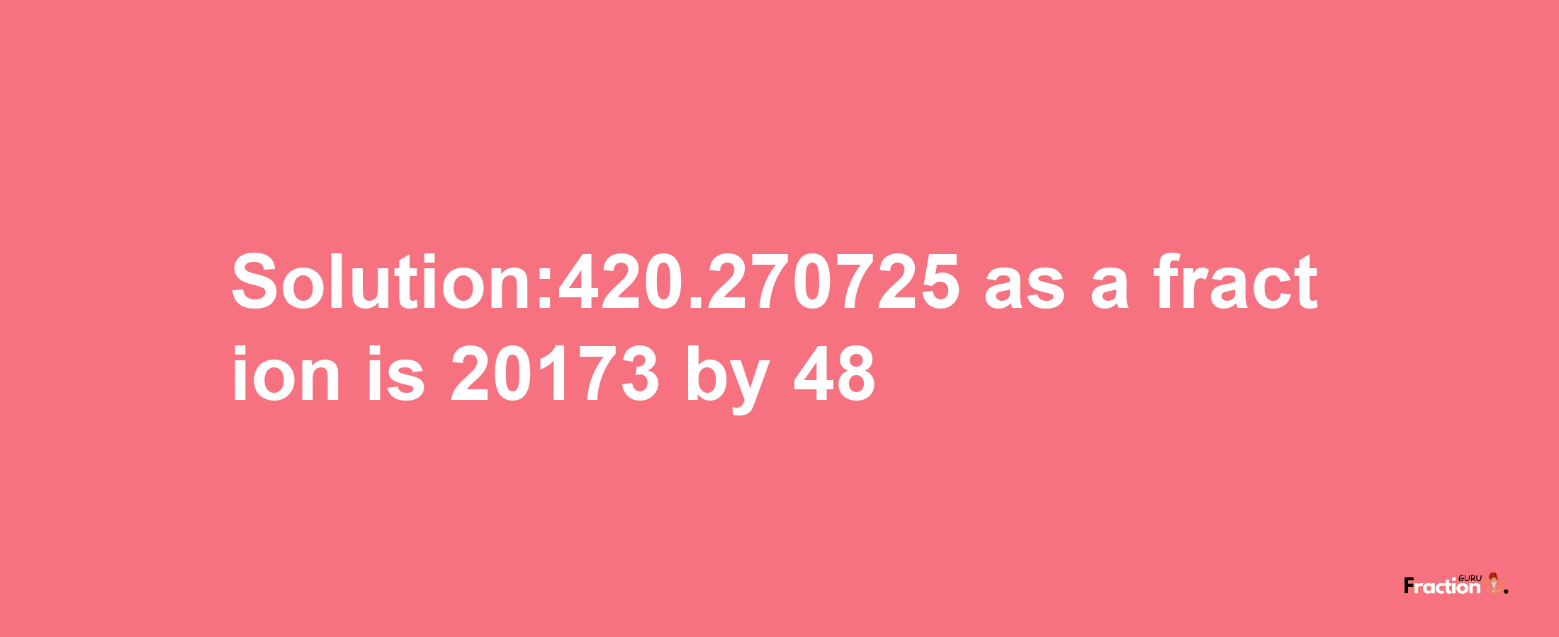 Solution:420.270725 as a fraction is 20173/48