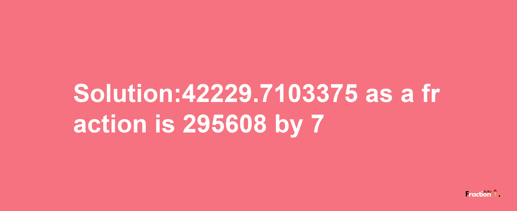 Solution:42229.7103375 as a fraction is 295608/7