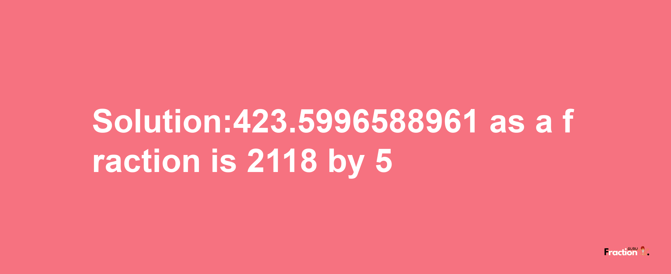 Solution:423.5996588961 as a fraction is 2118/5