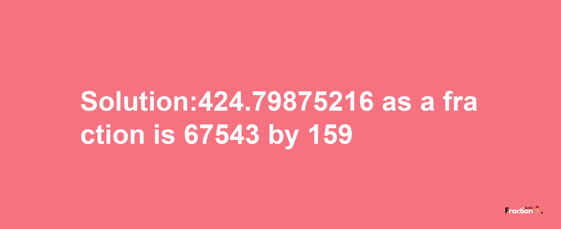 Solution:424.79875216 as a fraction is 67543/159