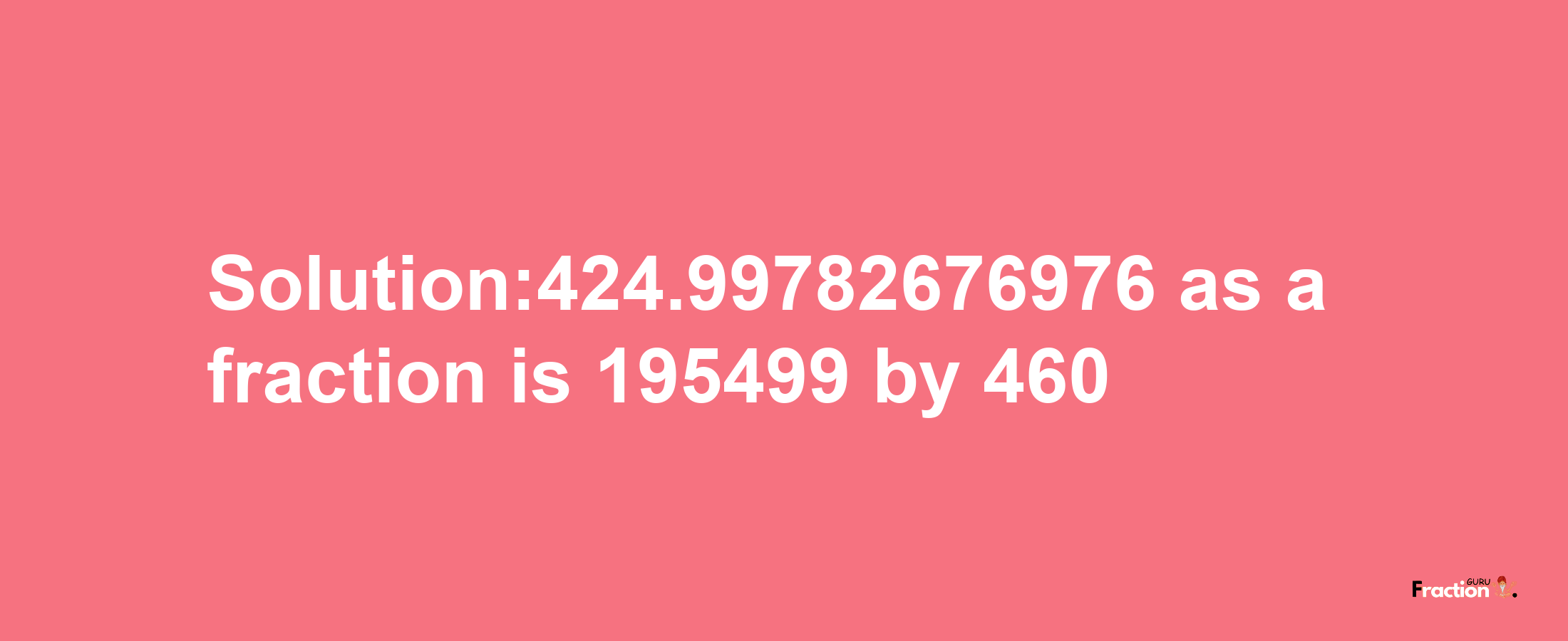 Solution:424.99782676976 as a fraction is 195499/460