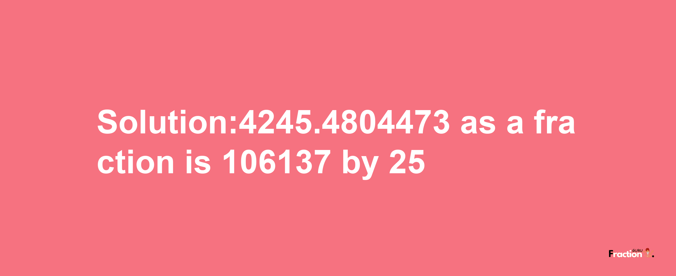 Solution:4245.4804473 as a fraction is 106137/25