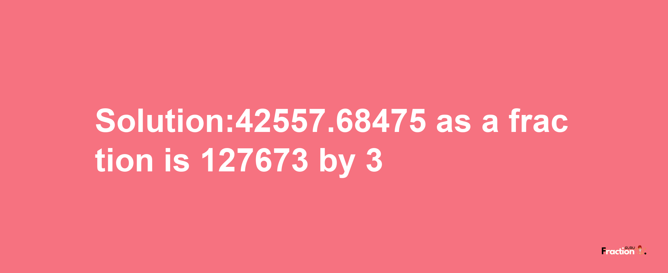 Solution:42557.68475 as a fraction is 127673/3