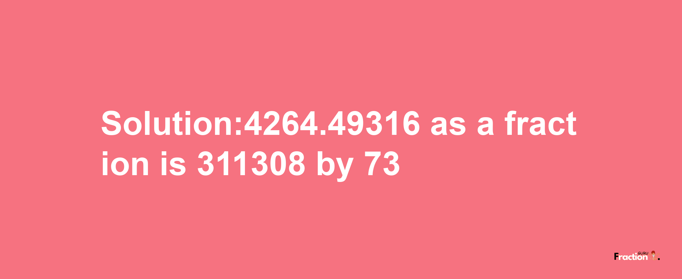 Solution:4264.49316 as a fraction is 311308/73