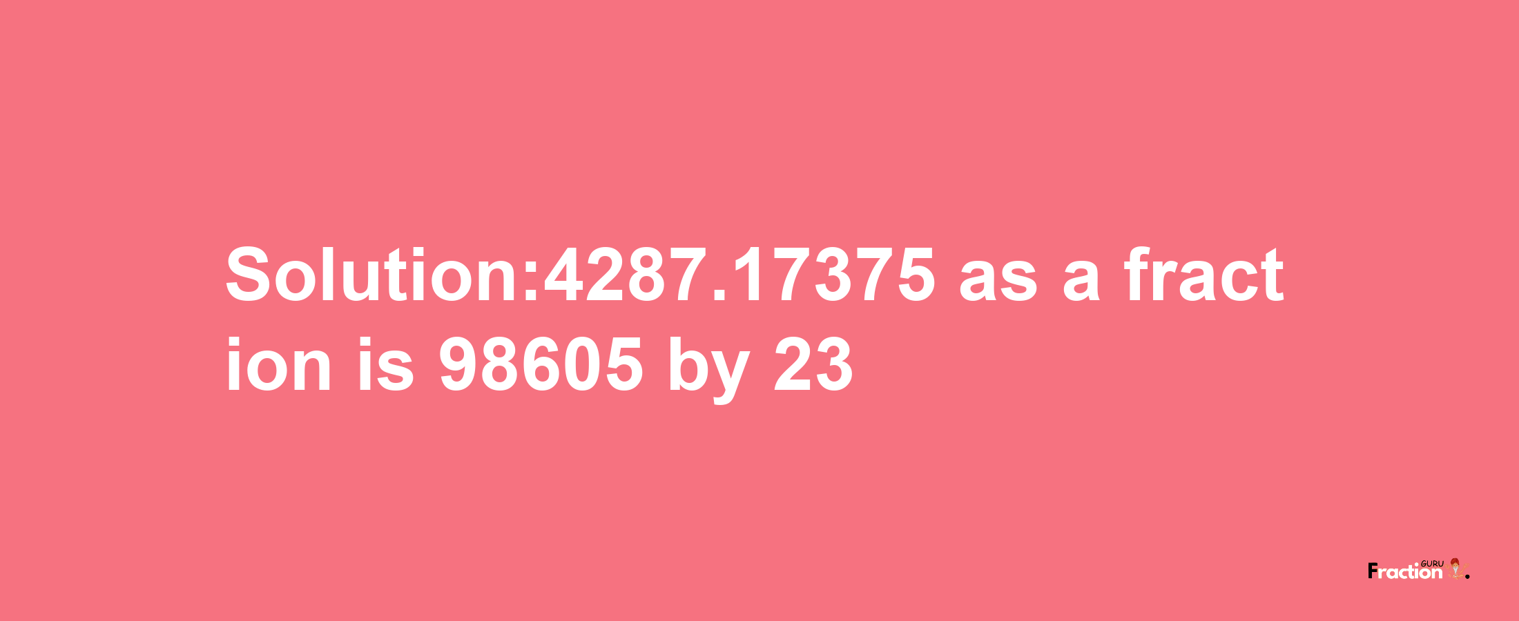 Solution:4287.17375 as a fraction is 98605/23