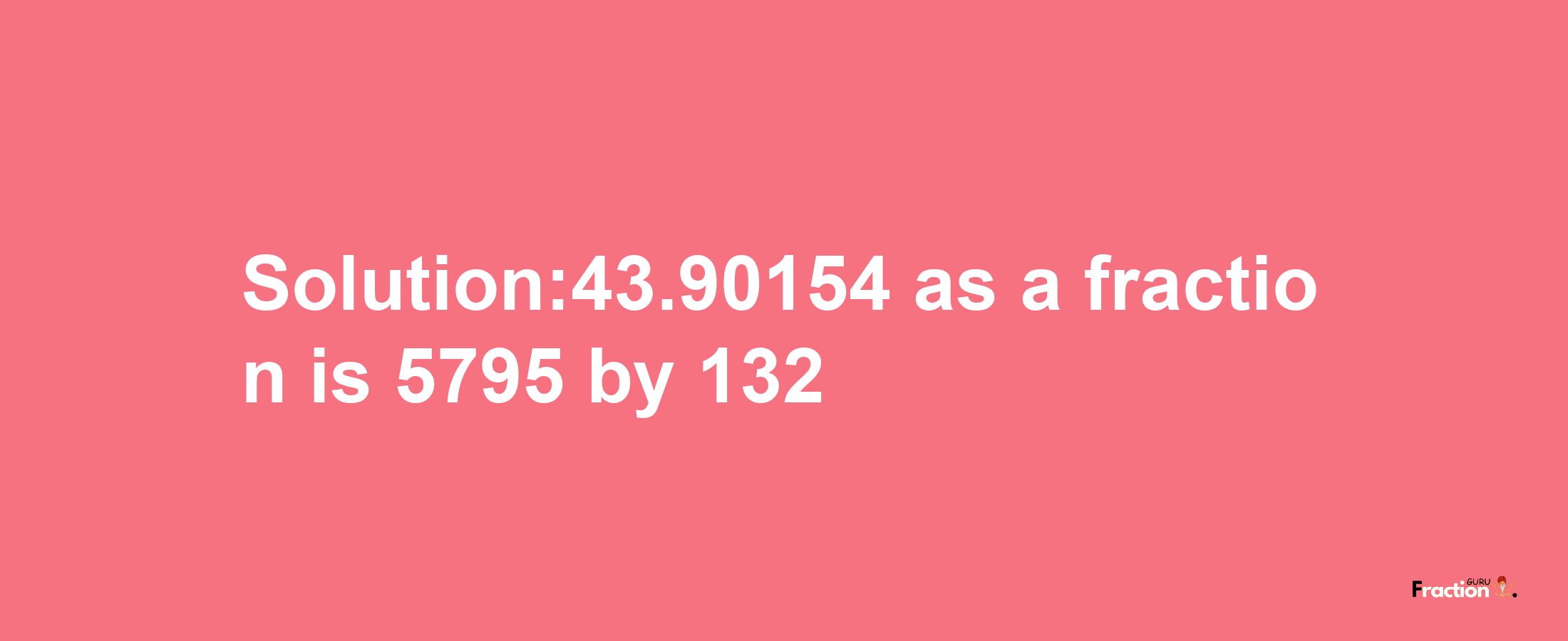 Solution:43.90154 as a fraction is 5795/132