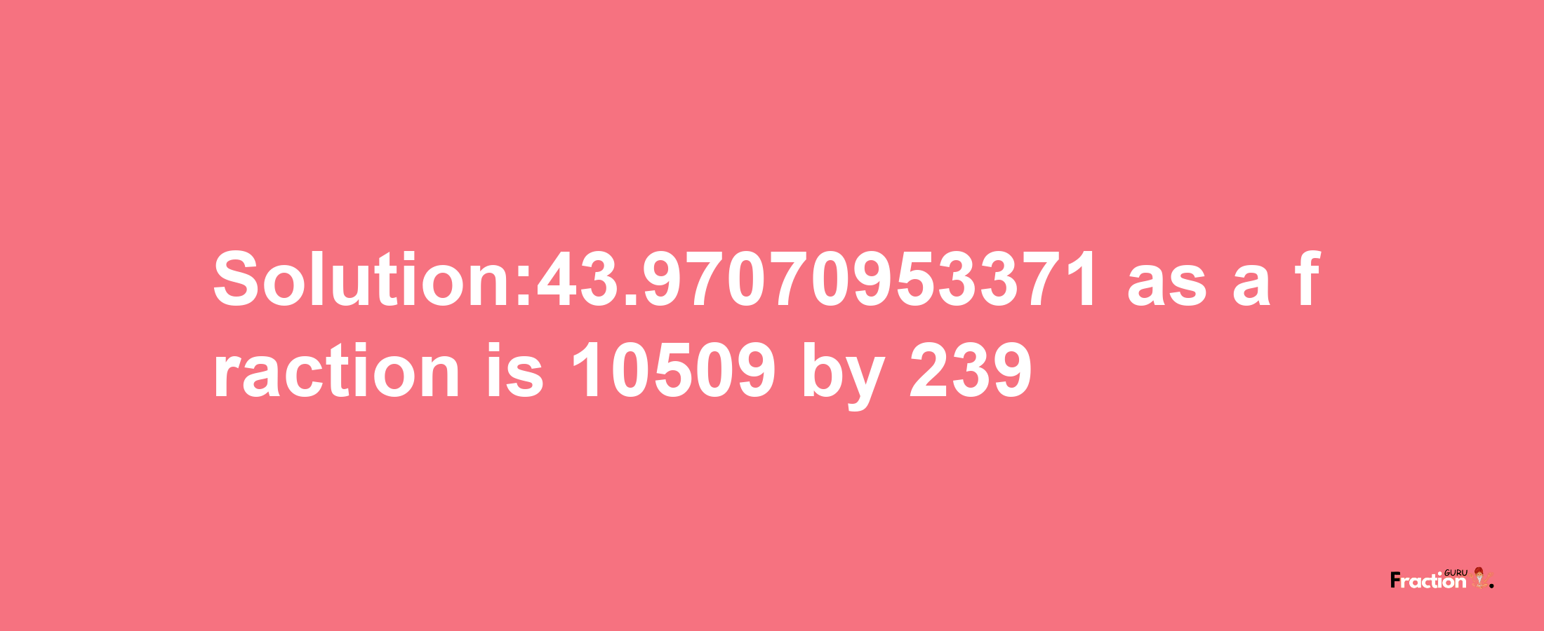 Solution:43.97070953371 as a fraction is 10509/239