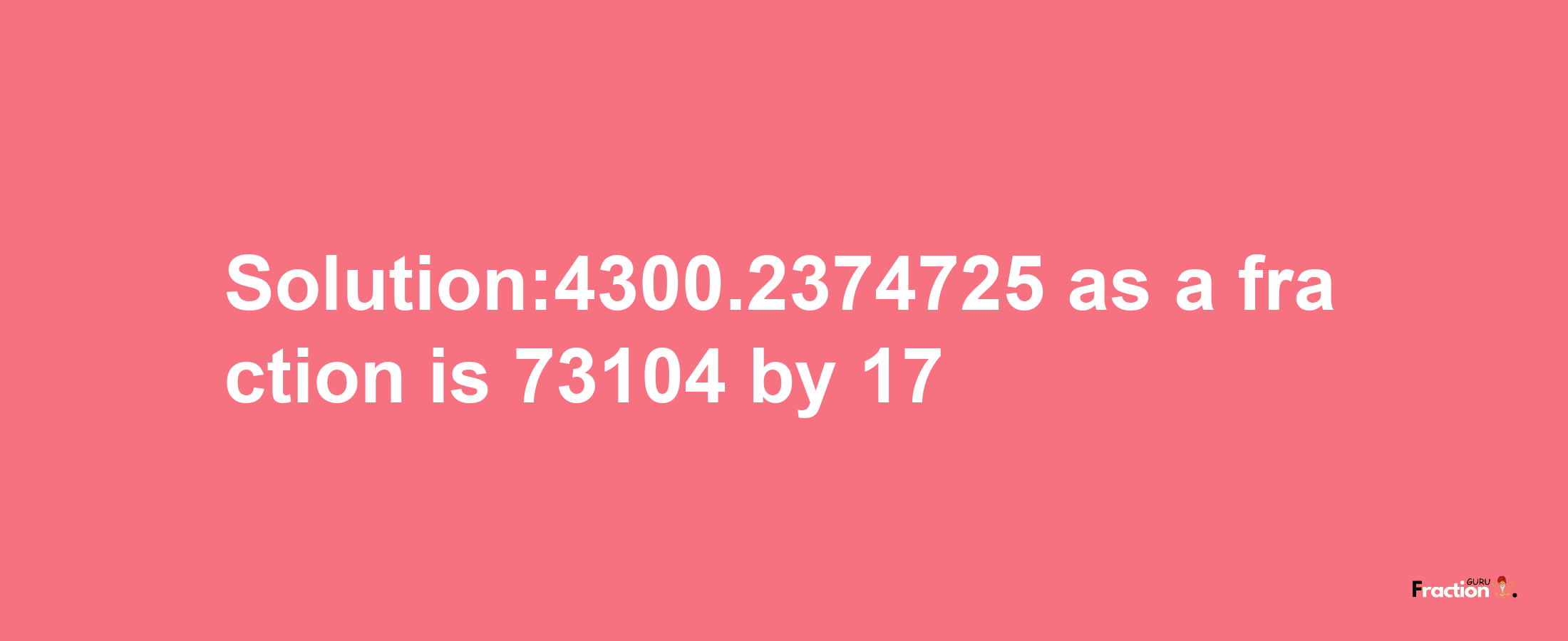 Solution:4300.2374725 as a fraction is 73104/17