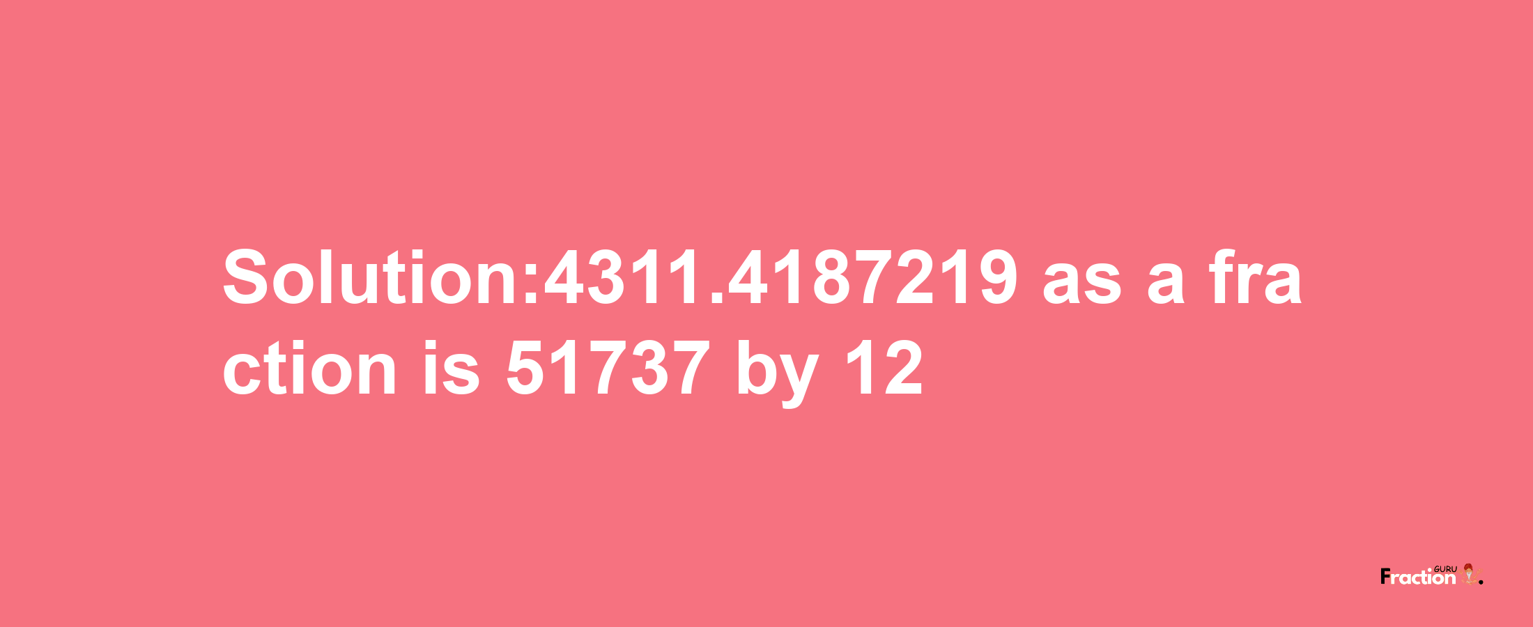 Solution:4311.4187219 as a fraction is 51737/12