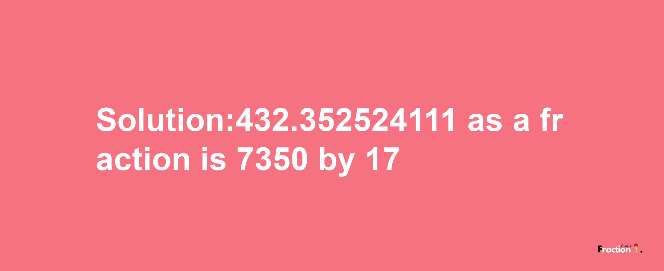 Solution:432.352524111 as a fraction is 7350/17