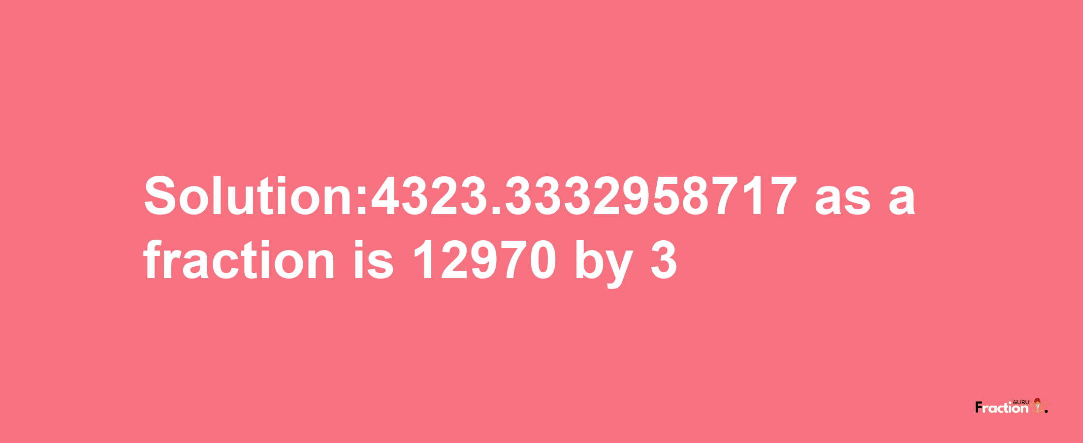 Solution:4323.3332958717 as a fraction is 12970/3