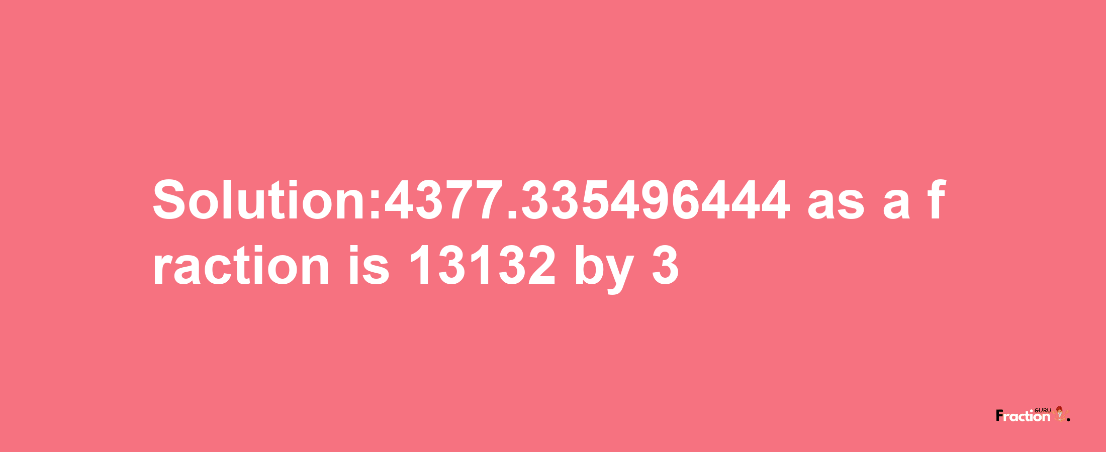 Solution:4377.335496444 as a fraction is 13132/3